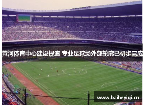 黄河体育中心建设提速 专业足球场外部轮廓已初步完成